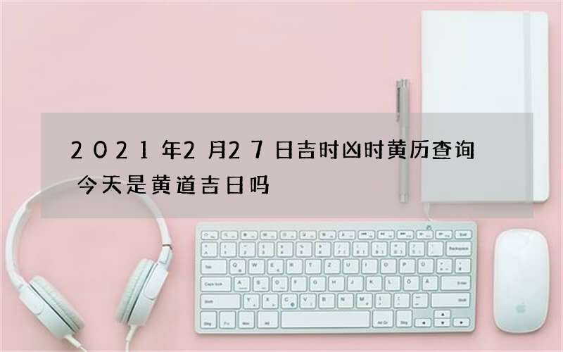2021年2月27日吉时凶时黄历查询 今天是黄道吉日吗